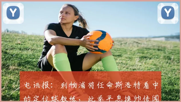 电讯报：利物浦将任命斯洛特看中的定位球教练，此举平息换帅传闻
